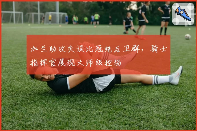 加兰助攻失误比冠绝后卫群，骑士指挥官展现大师级控场