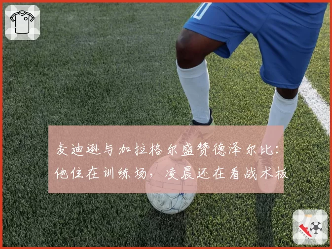 麦迪逊与加拉格尔盛赞德泽尔比:他住在训练场,凌晨还在看战术板