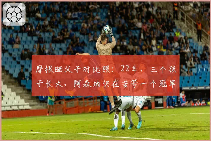 摩根晒父子对比照：22年，三个孩子长大，阿森纳仍在苦等一个冠军