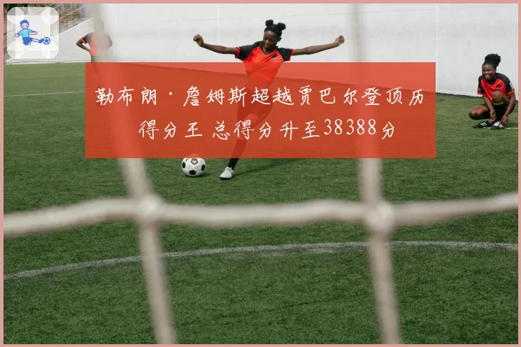 勒布朗·詹姆斯超越贾巴尔登顶历史得分王 总得分升至38388分