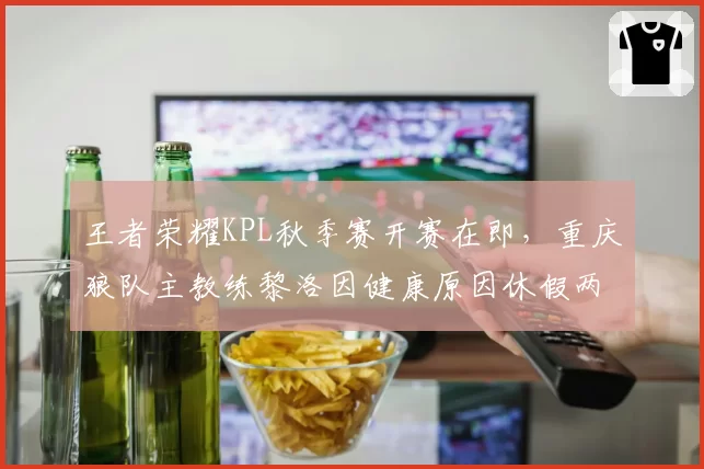 王者荣耀KPL秋季赛开赛在即，重庆狼队主教练黎洛因健康原因休假两周
