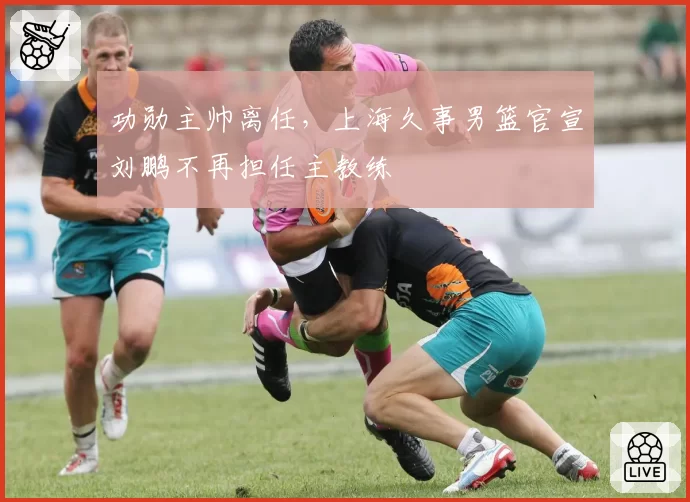 功勋主帅离任，上海久事男篮官宣刘鹏不再担任主教练