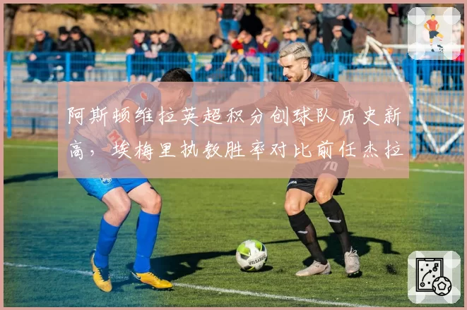 阿斯顿维拉英超积分创球队历史新高，埃梅里执教胜率对比前任杰拉德翻倍