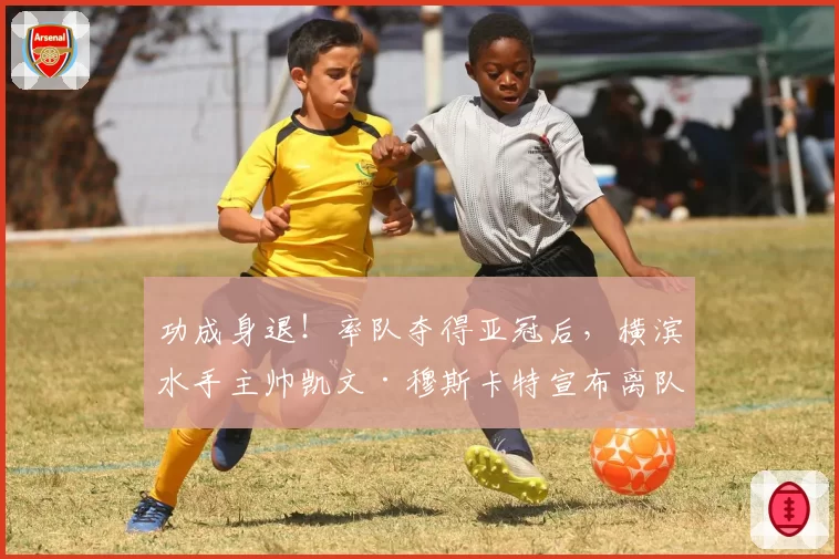 功成身退！率队夺得亚冠后，横滨水手主帅凯文·穆斯卡特宣布离队