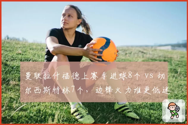 曼联拉什福德上赛季进球8个 vs 切尔西斯特林7个,边锋火力谁更低迷
