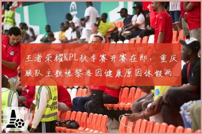 王者荣耀KPL秋季赛开赛在即，重庆狼队主教练黎洛因健康原因休假两周
