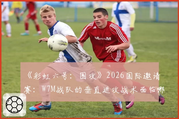 《彩虹六号:围攻》2026国际邀请赛:W7M战队的垂直进攻战术面临哪些新地图挑战?