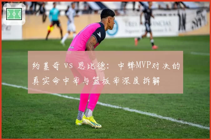 约基奇 vs 恩比德:中锋MVP对决的真实命中率与篮板率深度拆解