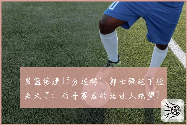 男篮惨遭15分逆转！郭士强这下脸丢大了：对手赛后的话让人绝望？