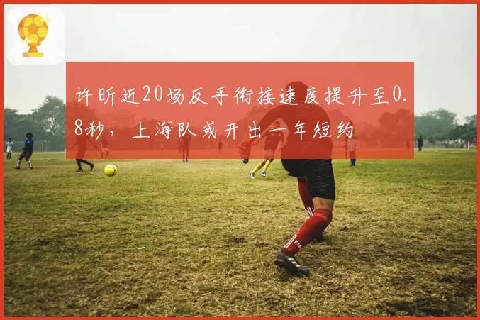 许昕近20场反手衔接速度提升至0.8秒，上海队或开出一年短约