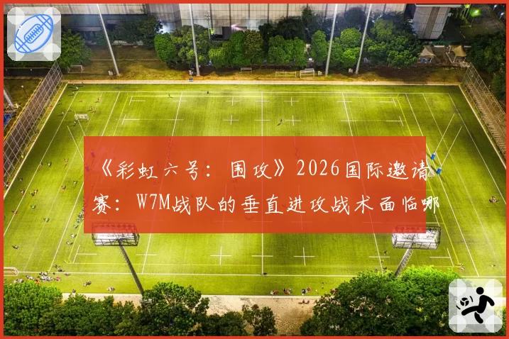 《彩虹六号:围攻》2026国际邀请赛:W7M战队的垂直进攻战术面临哪些新地图挑战?