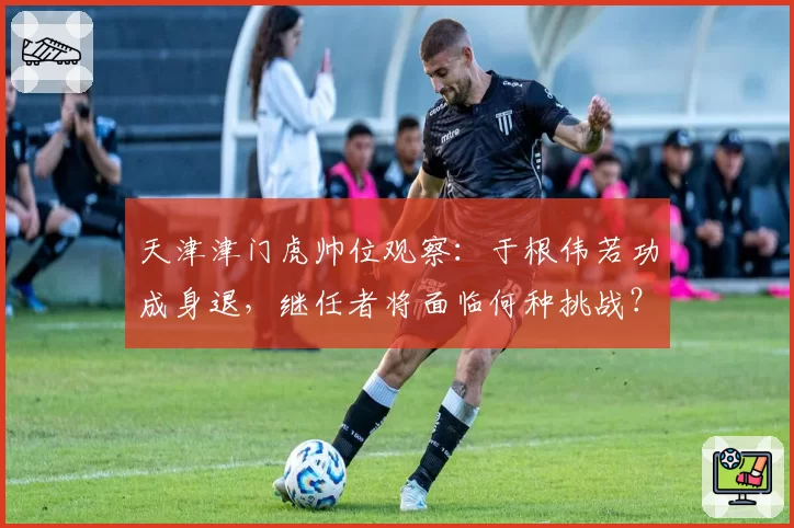 天津津门虎帅位观察：于根伟若功成身退，继任者将面临何种挑战？